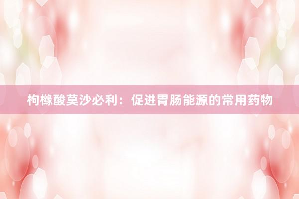 枸橼酸莫沙必利：促进胃肠能源的常用药物